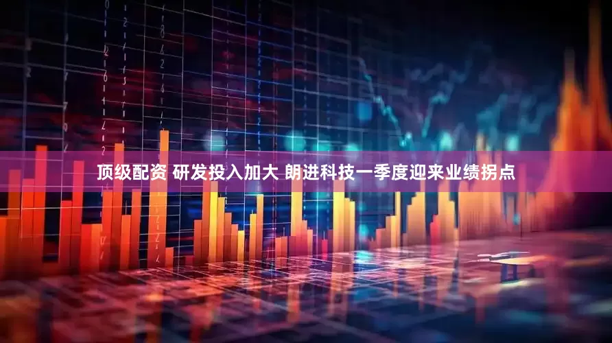 顶级配资 研发投入加大 朗进科技一季度迎来业绩拐点
