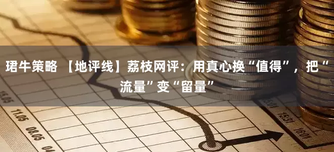 珺牛策略 【地评线】荔枝网评：用真心换“值得”，把“流量”变“留量”