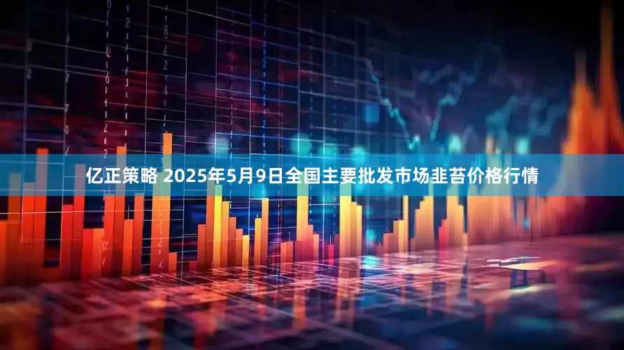 亿正策略 2025年5月9日全国主要批发市场韭苔价格行情