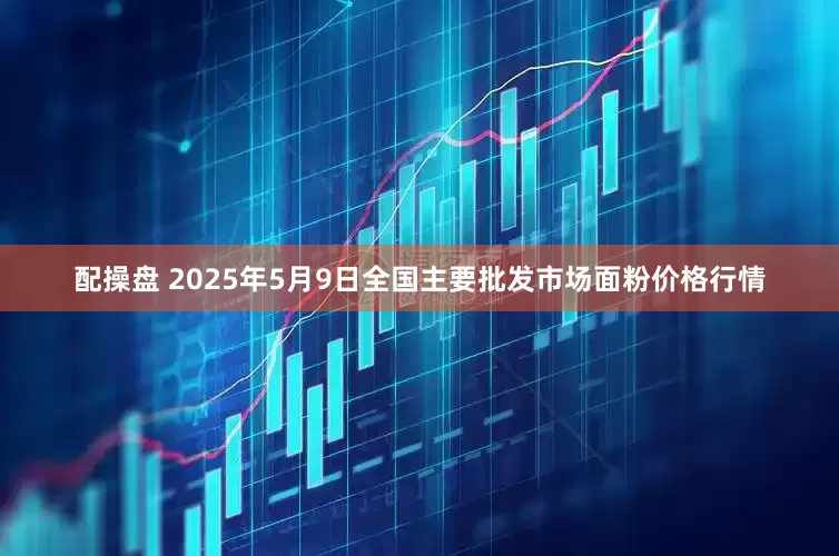 配操盘 2025年5月9日全国主要批发市场面粉价格行情