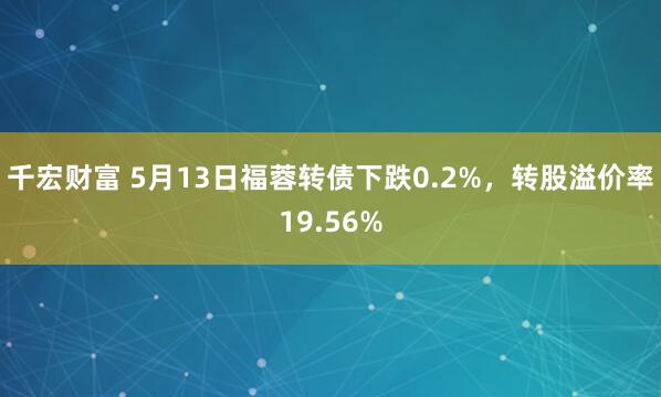千宏财富 5月13日福蓉转债下跌0.2%，转股溢价率19.56%