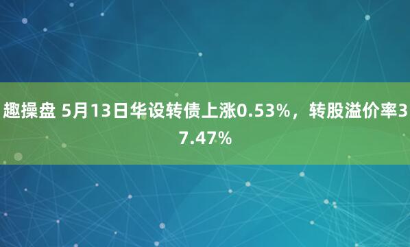 趣操盘 5月13日华设转债上涨0.53%，转股溢价率37.47%