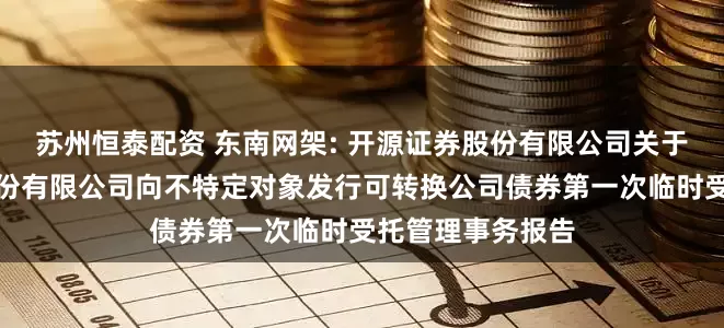 苏州恒泰配资 东南网架: 开源证券股份有限公司关于浙江东南网架股份有限公司向不特定对象发行可转换公司债券第一次临时受托管理事务报告