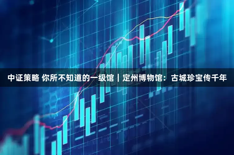 中证策略 你所不知道的一级馆｜定州博物馆：古城珍宝传千年