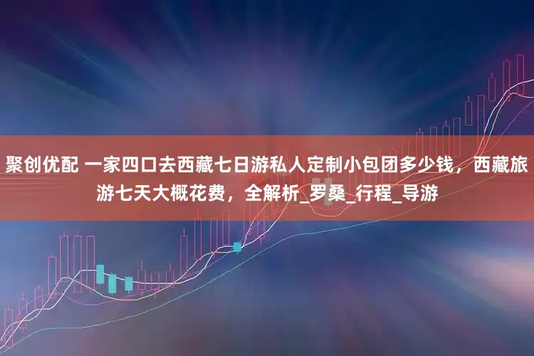 聚创优配 一家四口去西藏七日游私人定制小包团多少钱，西藏旅游七天大概花费，全解析_罗桑_行程_导游