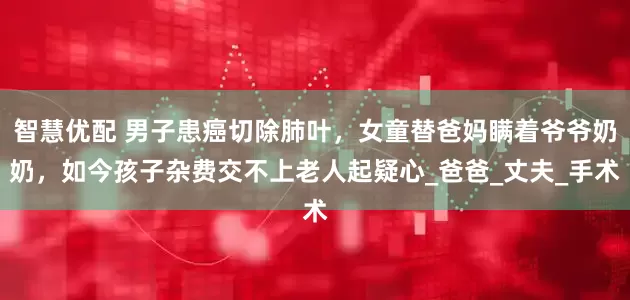 智慧优配 男子患癌切除肺叶，女童替爸妈瞒着爷爷奶奶，如今孩子杂费交不上老人起疑心_爸爸_丈夫_手术