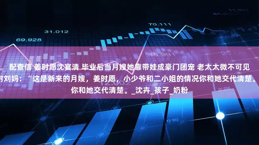 配查信 姜时愿沈宴清 毕业后当月嫂她靠带娃成豪门团宠 老太太微不可见的松了口气，吩咐刘妈：“这是新来的月嫂，姜时愿，小少爷和二小姐的情况你和她交代清楚。_沈卉_孩子_奶粉