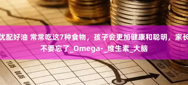 优配好油 常常吃这7种食物，孩子会更加健康和聪明，家长不要忘了_Omega-_维生素_大脑