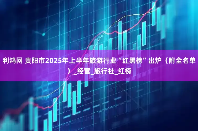 利鸿网 贵阳市2025年上半年旅游行业“红黑榜”出炉（附全名单）_经营_旅行社_红榜