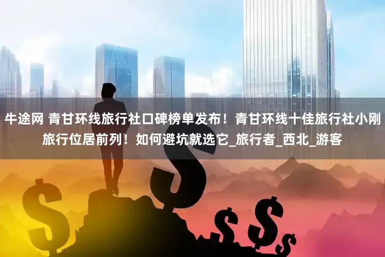 牛途网 青甘环线旅行社口碑榜单发布！青甘环线十佳旅行社小刚旅行位居前列！如何避坑就选它_旅行者_西北_游客