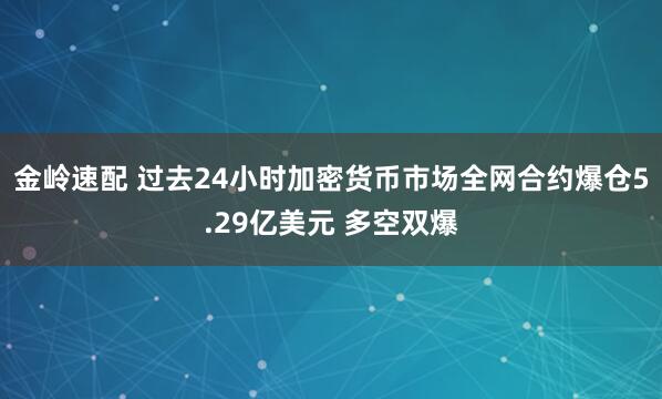 金岭速配 过去24小时加密货币市场全网合约爆仓5.29亿美元 多空双爆