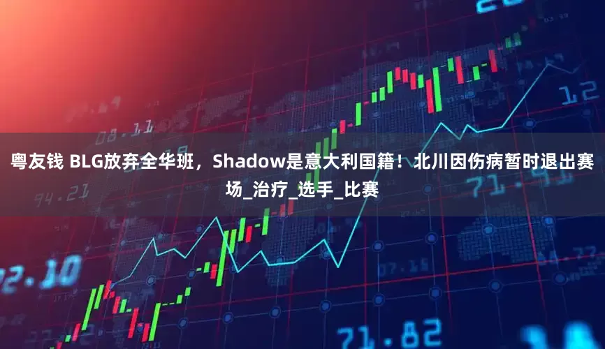 粤友钱 BLG放弃全华班，Shadow是意大利国籍！北川因伤病暂时退出赛场_治疗_选手_比赛