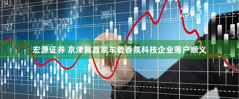 宏源证券 京津冀首家车载香氛科技企业落户顺义