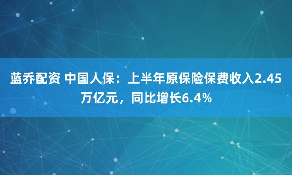 蓝乔配资 中国人保：上半年原保险保费收入2.45万亿元，同比增长6.4%
