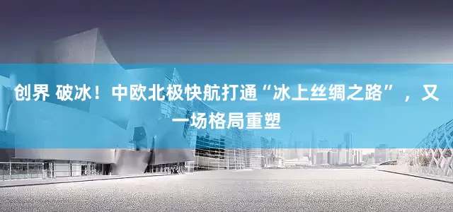 创界 破冰!中欧北极快航打通“冰上丝绸之路” ,又一场格局重塑