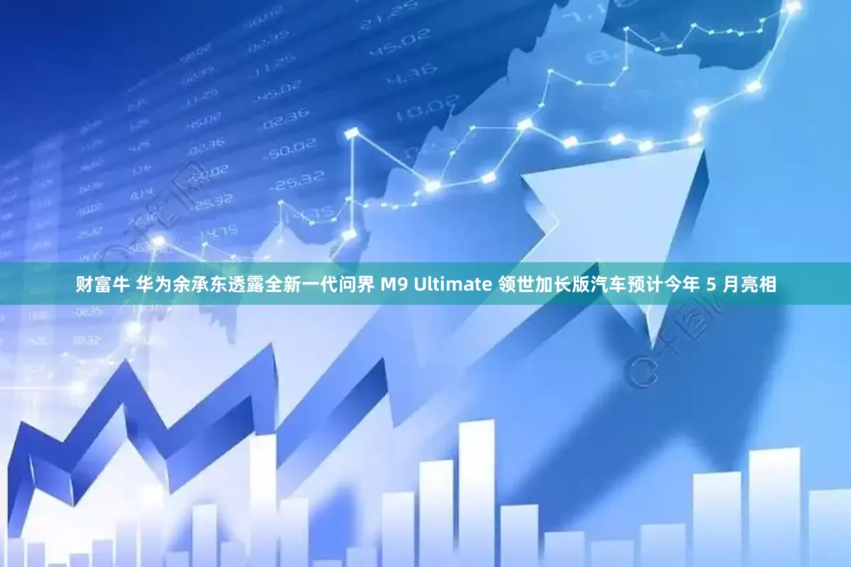 财富牛 华为余承东透露全新一代问界 M9 Ultimate 领世加长版汽车预计今年 5 月亮相