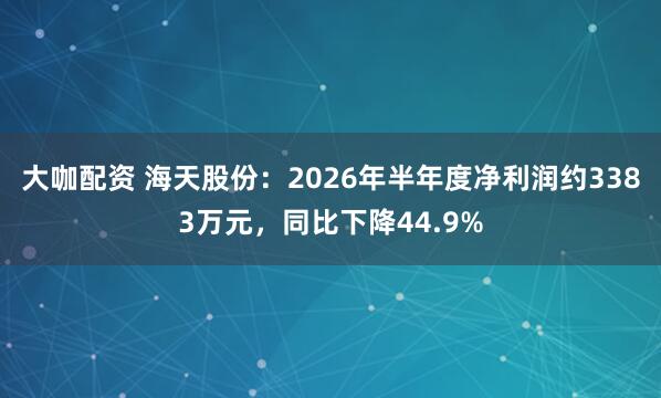 大咖配资 海天股份：2026年半年度净利润约3383万元，同比下降44.9%