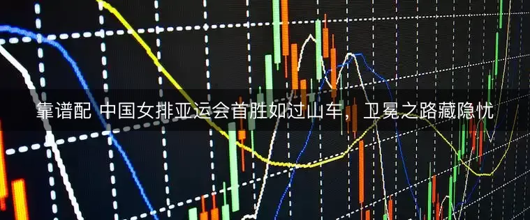 靠谱配 中国女排亚运会首胜如过山车，卫冕之路藏隐忧