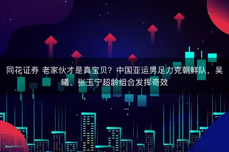 同花证券 老家伙才是真宝贝？中国亚运男足力克朝鲜队，吴曦、张玉宁超龄组合发挥奇效